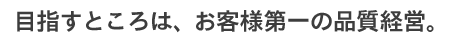 目指すところは、お客様第一の品質経営。
